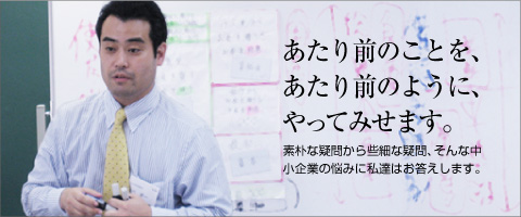 あたり前のことを、あたり前のように、やってみせます。 素朴な疑問から些細な疑問、そんな中小企業の悩みに私達はお答えします。